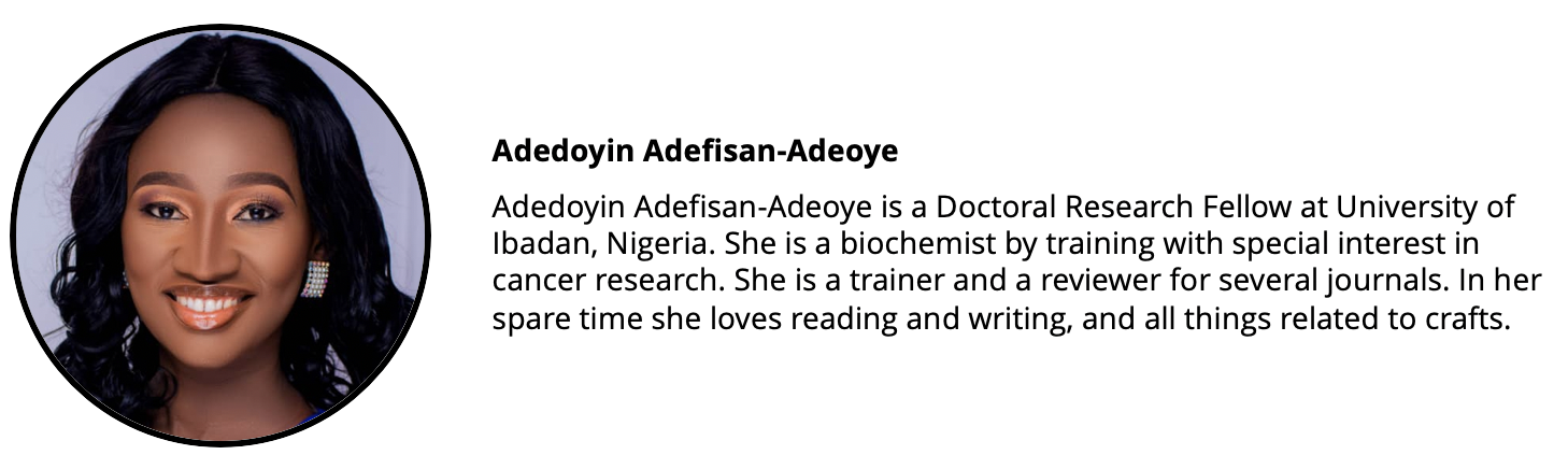 Headshot of a woman and a short biography: Adedoyin Adefisan-Adeoye is a Doctoral Research Fellow at University of Ibadan, Nigeria. She is a biochemist by training with special interest in cancer research. She is a trainer and a reviewer for several journals. In her spare time she loves reading and writing, and all things related to crafts.