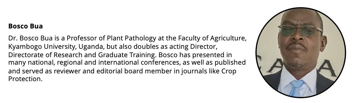 Headshot of a man and a short biography: Bosco Bua Dr. Bosco Bua is a Professor of Plant Pathology at the Faculty of Agriculture, Kyambogo University, Uganda, but also doubles as acting Director, Directorate of Research and Graduate Training. Bosco has presented in many national, regional and international conferences, as well as published and served as reviewer and editorial board member in journals like Crop Protection.