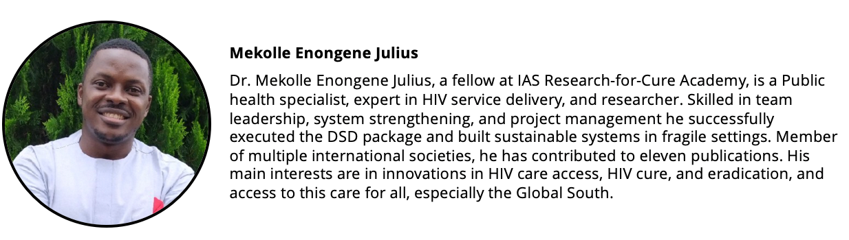 Headshot of a man and a short biography: Dr. Mekolle Enongene Julius, a fellow at IAS Research-for-Cure Academy, is a public health specialist, expert in HIV service delivery, and researcher. Skilled in team leadership, system strengthening, and project management he successfully executed the DSD package and built sustainable systems in fragile settings. Member of multiple international societies, he has contributed to 11 publications. His main interests are in innovations in HIV care access, HIV cure, and eradication, and access to this care for all, especially the Global South.