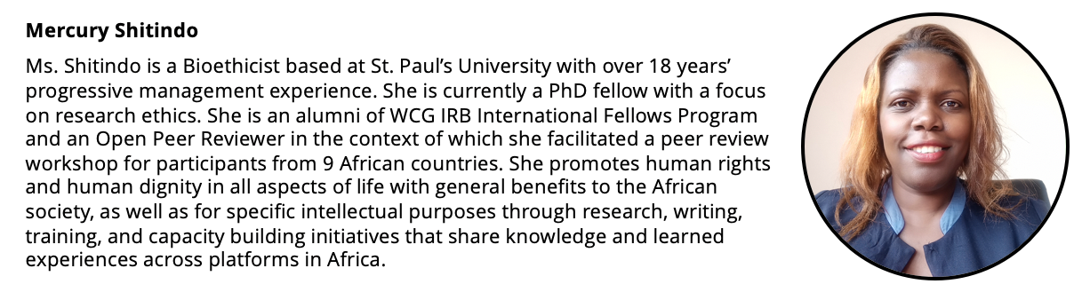 Headshot of a woman and her short biography: Ms. Shitindo is a Bioethicist based at St. Paul’s University with over 18 years’ progressive management experience. She is currently a PhD fellow with a focus on research ethics. She is an alumni of WCG IRB International Fellows Program and an Open Peer Reviewer trainer of trainers where she facilitated a peer review workshop for participants from 9 African countries. She promotes human rights and human dignity in all aspects of life with general benefits to the African society, as well as for specific intellectual purposes through research, writing, training, and capacity building initiatives that share knowledge and learned experiences across platforms in Africa.