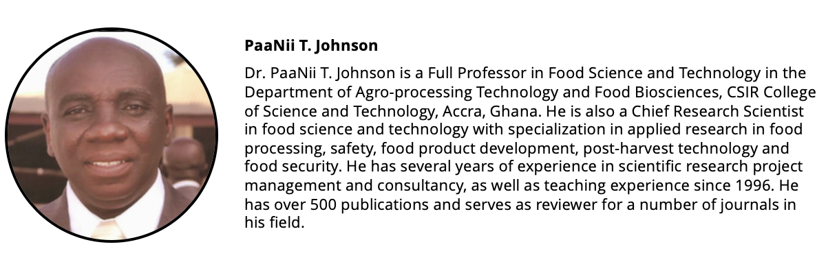 Headshot of a man and his short biography: Dr. PaaNii T. Johnson is a Full Professor in Food Science and Technology in the Department of Agro-processing Technology and Food Biosciences, CSIR College of Science and Technology, Accra, Ghana. He is also a Chief Research Scientist in food science and technology with specialization in applied research in food processing, safety, food product development, post-harvest technology and food security. PaaNii has considerable experience in administration as a former director of the CSIR-Food Research Institute (2009-2011) of Ghana. Additionally, he has several years of experience in scientific research project management and consultancy, as well as teaching experience (at both undergraduate and postgraduate levels) since 1996. He has over 500 publications and serves as reviewer for a number of journals in his field.