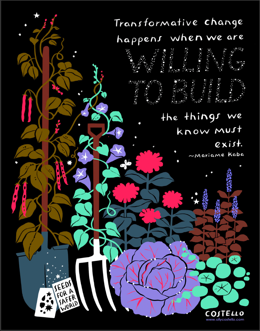 A print of colorful vines, flowers, and vegetables in a row against a starry, dark sky. Leaning upright on a couple of vines are a rake and a shovel, and in front of the shovel are two seed packets, one with an image of seeds, and the other saying “seeds for a safer world.” Above the vegetables and flowers is a quote by Mariame Kaba: “Transformative change happens when we are willing to build the things we know must exist.” At the bottom right of the image is Costello’s name and website, www.ollycostello.com.