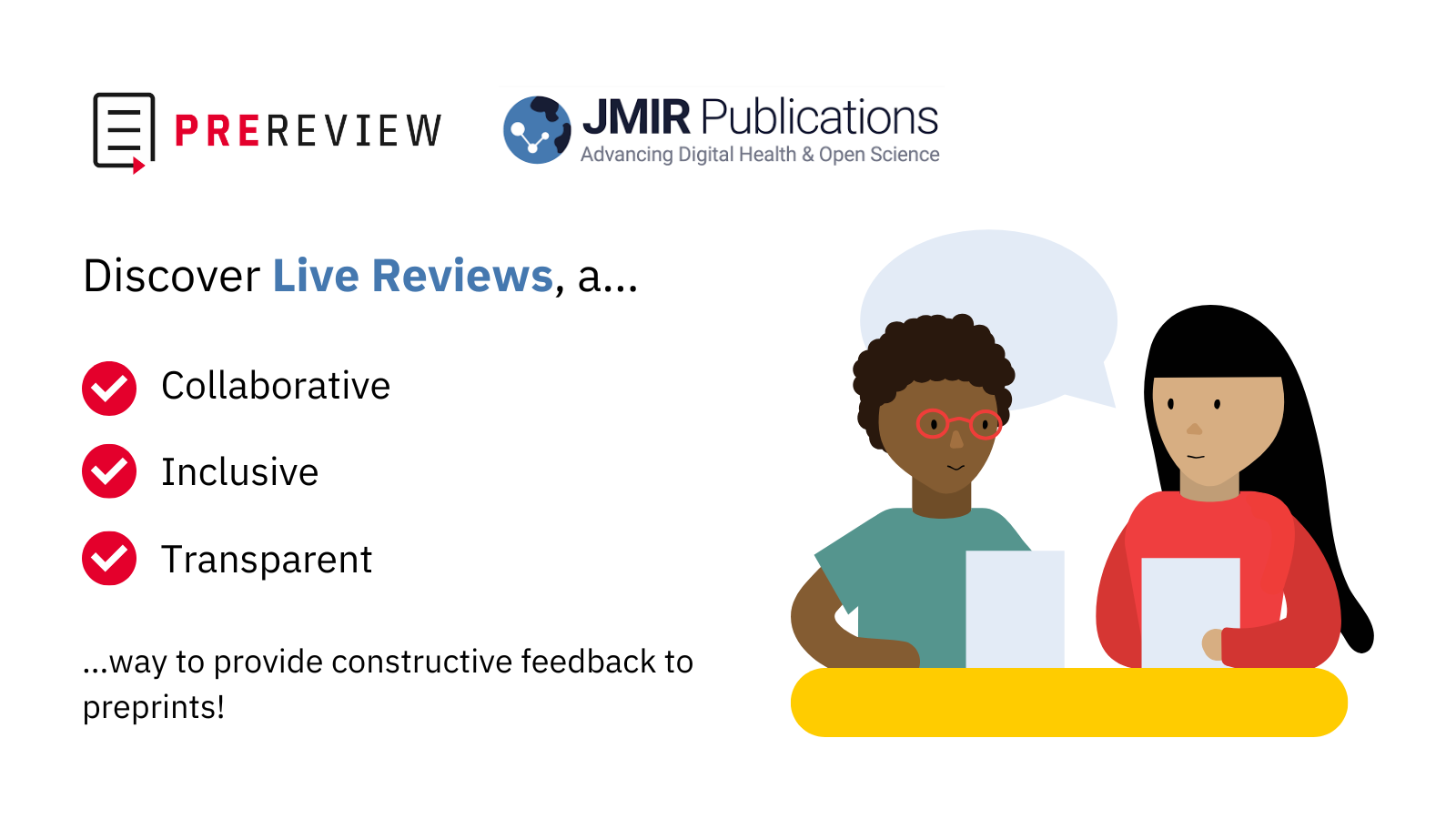 An infographic with a white background. In the upper left corner are the PREreview and JMIR Publications logos. Underneath the logos is text that says “Discover Live Reviews, a… Collaborative, Inclusive, Generative ...way to provide constructive feedback to preprints!” Next to each of the words “Collaborative,” Inclusive,” and “Transparent” is a red circle with a white checkmark serving as a bullet-pointed list. To the right of the text is an illustration of a light-skinned person on the left with long, straight black hair and bangs wearing a red long-sleeved shirt sitting at a yellow table and talking with a medium-skinned person on the right with curly, short black hair wearing a sage green shirt. Both people are holding up a paper and speaking with a grey speech bubble.